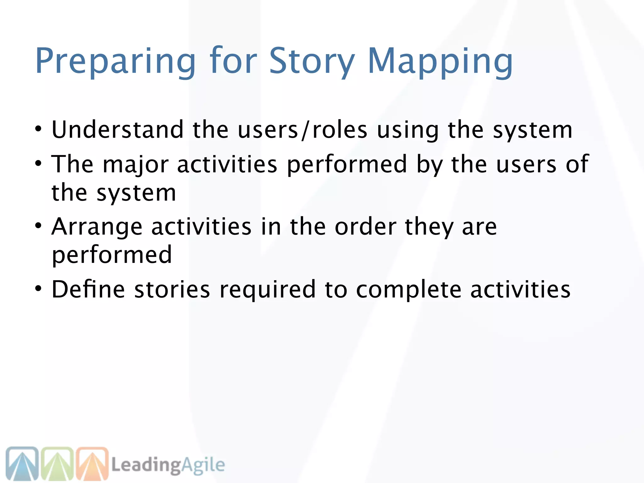 Preparing for Story Mapping
• Understand the users/roles using the system
• The major activities performed by the users of
  the system
• Arrange activities in the order they are
  performed
• Deﬁne stories required to complete activities
 