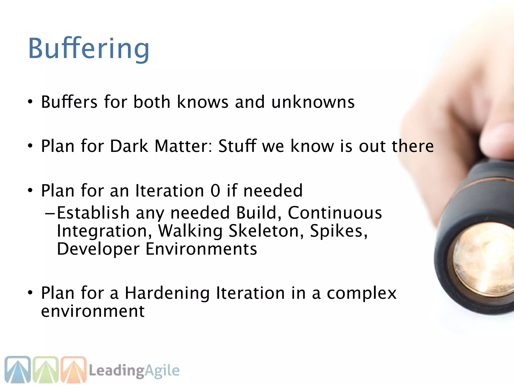 Buffering
• Buffers for both knows and unknowns

• Plan for Dark Matter: Stuff we know is out there

• Plan for an Iteration 0 if needed
  – Establish any needed Build, Continuous
    Integration, Walking Skeleton, Spikes,
    Developer Environments

• Plan for a Hardening Iteration in a complex
  environment
 