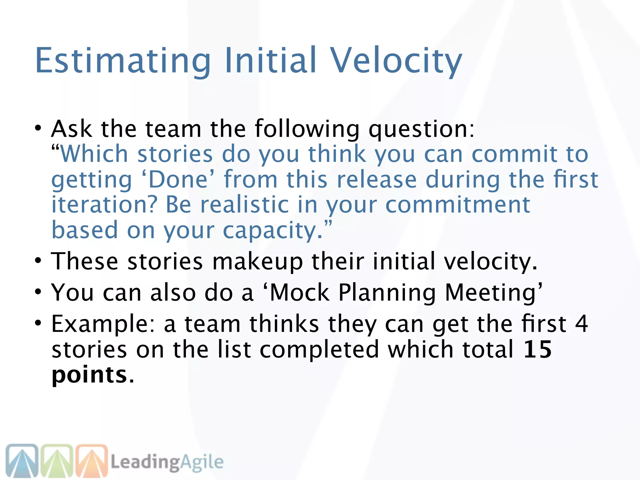 Estimating Initial Velocity
• Ask the team the following question:
  “Which stories do you think you can commit to
  getting ‘Done’ from this release during the ﬁrst
  iteration? Be realistic in your commitment
  based on your capacity.”
• These stories makeup their initial velocity.
• You can also do a ‘Mock Planning Meeting’
• Example: a team thinks they can get the ﬁrst 4
  stories on the list completed which total 15
  points.
 