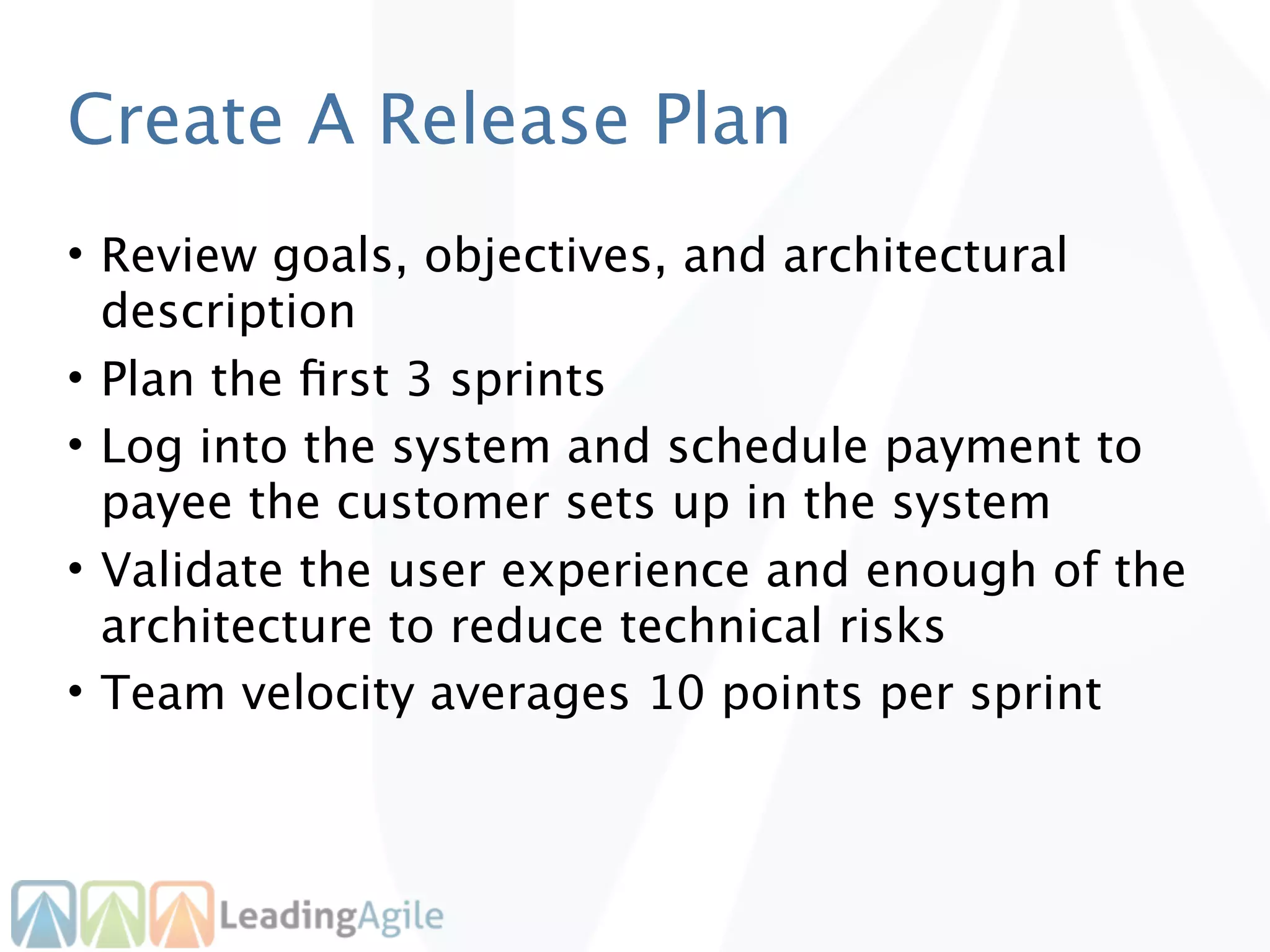 Create A Release Plan
• Review goals, objectives, and architectural
  description
• Plan the ﬁrst 3 sprints
• Log into the system and schedule payment to
  payee the customer sets up in the system
• Validate the user experience and enough of the
  architecture to reduce technical risks
• Team velocity averages 10 points per sprint
 