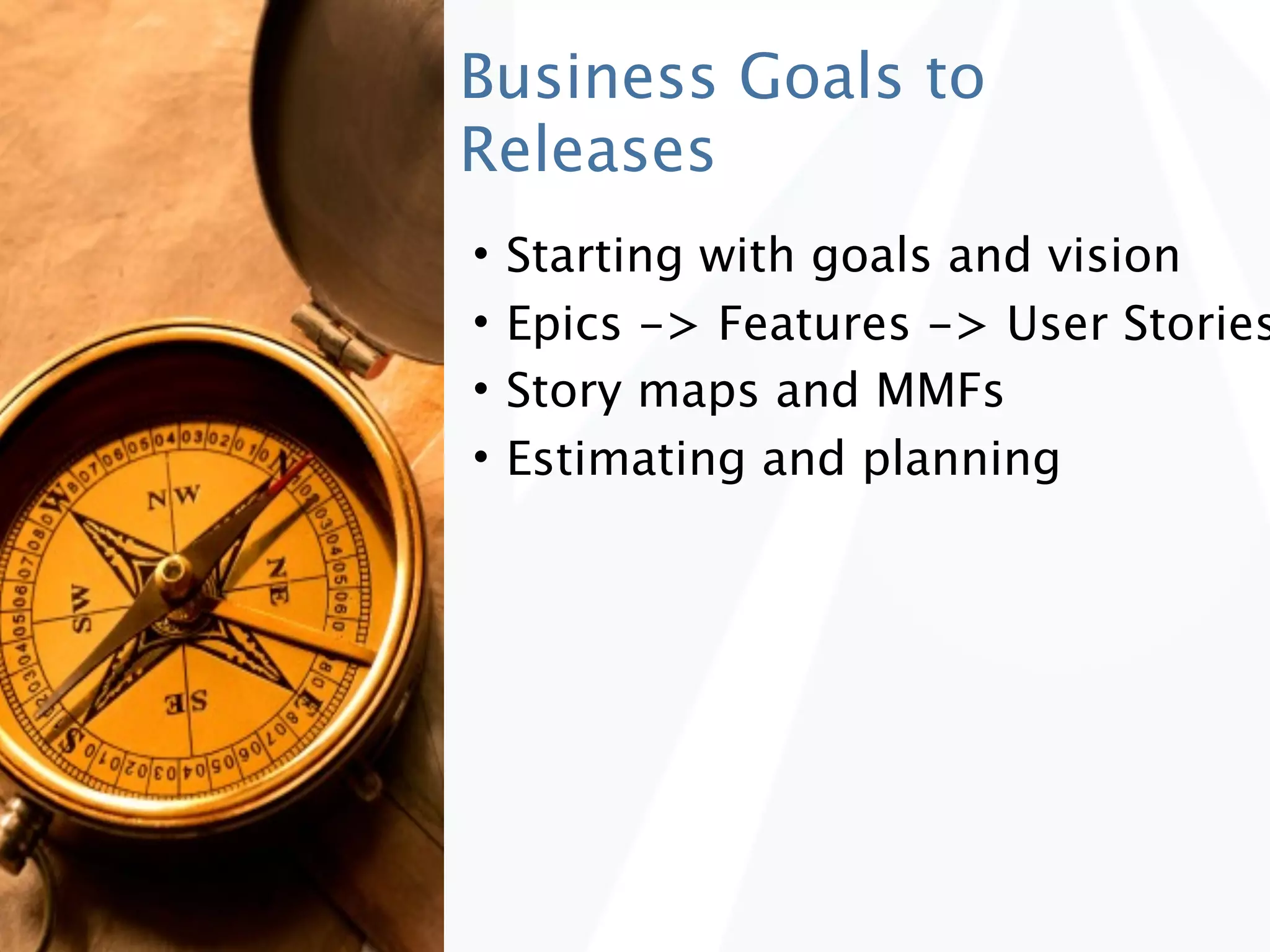 Business Goals to
Releases
•   Starting with goals and vision
•   Epics -> Features -> User Stories
•   Story maps and MMFs
•   Estimating and planning
 
