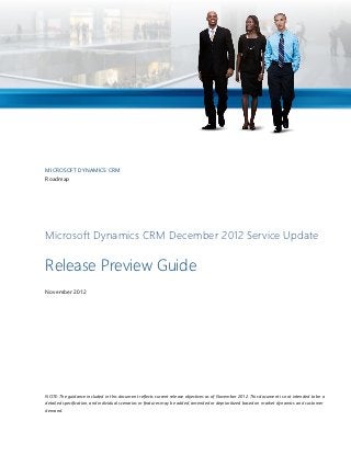 MICROSOFT DYNAMICS CRM
Roadmap




Microsoft Dynamics CRM December 2012 Service Update

Release Preview Guide
November 2012




NOTE: The guidance included in this document reflects current release objectives as of November 2012. This document is not intended to be a
detailed specification, and individual scenarios or features may be added, amended or deprioritized based on market dynamics and customer
demand.
 