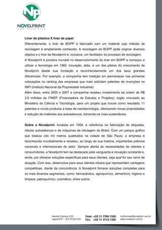Liner de plástico X liner de papel 
Diferentemente, o liner de BOPP é fabricado com um material cujo método de reciclagem é amplamente conhecido. A reciclagem do BOPP pode originar diversos objetos e o liner da Novelprint é, inclusive, um facilitador do processo de reciclagem. 
A Novelprint é pioneira mundial no desenvolvimento do liner em BOPP e começou a utilizar a tecnologia em 1982. Inovação, aliás, é um dos pilares do crescimento da Novelprint desde sua fundação e reconhecidamente um dos seus grandes diferenciais. Por exemplo, a companhia tem tradição em permanecer nas primeiras colocações no ranking das empresas que mais solicitam patentes de invenções no INPI (Instituto Nacional da Propriedade Industrial). 
Além disso, entre 2005 e 2007 a companhia recebeu investimento da ordem de R$ 2,8 milhões da FINEP (Financiadora de Estudos e Projetos), órgão vinculado ao Ministério de Ciência e Tecnologia, para um projeto que trouxe como resultado 11 patentes e novos produtos à base de nanotecnologia, oferecendo novas propriedades e redução de materiais aos autoadesivos, tornando-os mais sustentáveis. 
Sobre a Novelprint: fundada em 1958, é referência na fabricação de etiquetas, rótulos autoadesivos e de máquinas de rotulagem do Brasil. Com um parque gráfico que totaliza oito mil metros quadrados na cidade de São Paulo, a empresa é reconhecida mundialmente e recebeu, ao longo de sua história, importantes prêmios nacionais e internacionais do setor. Sempre atenta às necessidades de clientes e consumidores, a Novelprint tem se destacado pela vanguarda e inovação constante e, ainda, por oferecer soluções específicas para seus clientes, seja qual for seu ramo de atuação. Com isso, desenvolve para seus clientes rótulos que representam vantagens competitivas, diante da concorrência. A Novelprint fornece soluções completas para os mais diversos segmentos, como: farmacêutico, agroquímico, alimentício, higiene e limpeza, petroquímico, cosmético, entre outros. 
 