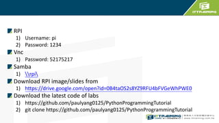 RPI
1) Username: pi
2) Password: 1234
Vnc
1) Password: 52175217
Samba
1) rpi
Download RPI image/slides from
1) https://drive.google.com/open?id=0B4taOS2s8YZ9RFU4bFVGeWhPWE0
Download the latest code of labs
1) https://github.com/paulyang0125/PythonProgrammingTutorial
2) git clone https://github.com/paulyang0125/PythonProgrammingTutorial
 