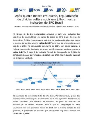 Após quatro meses em queda, regularização
de dívidas volta a subir em julho, mostra
indicador do SPC Brasil
Número de consumidores que ‘limparam o nome’ registra leve alta de 0,97%
O número de dívidas regularizadas, calculado a partir das exclusões dos
registros de inadimplência do banco de dados do SPC Brasil (Serviço de
Proteção ao Crédito) interrompeu a trajetória de queda registrada entre março
e junho e apresentou uma leve alta de 0,97% no mês de julho deste ano em
relação a 2013. Na comparação com junho de 2014, sem ajuste sazonal, o
volume de quitações de dívidas em atraso também teve um resultado positivo e
subiu 2,24%. O dado é do Indicador Mensal de Recuperação de Crédito do
SPC Brasil (Serviço de Proteção ao Crédito) e da CNDL (Confederação Nacional
de Dirigentes Lojistas).
Na avaliação da economista-chefe do SPC Brasil, Marcela Kawauti, apesar dos
números mais positivos para o último mês, ainda não é possível afirmar que os
dados sinalizam uma reversão da tendência de piora no indicador de
recuperação de crédito. Exemplo disso é que na comparação do dado
acumulado nos sete primeiros meses de 2014 com o mesmo período do ano
passado, a quantidade de pessoas que conseguiram regularizar dívidas em
atraso caiu 0,97%.
 