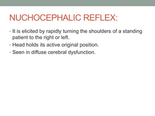 NUCHOCEPHALIC REFLEX:
• It is elicited by rapidly turning the shoulders of a standing
  patient to the right or left.
• Head holds its active original position.
• Seen in diffuse cerebral dysfunction.
 