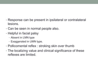 • Response can be present in ipsilateral or contralateral
  lesions.
• Can be seen in normal people also.
• Helpful in facial palsy
  • Absent in LMN type
  • Exaggerated in UMN type.
• Pollicomental reflex : stroking skin over thumb
• The localizing value and clinical significance of these
 reflexes are limited.
 