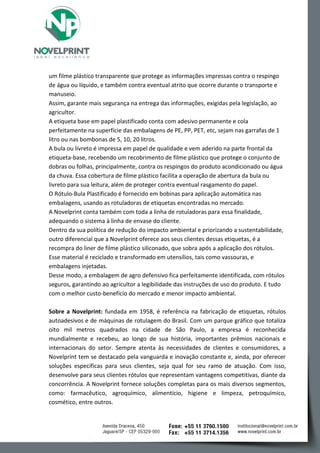 um filme plástico transparente que protege as informações impressas contra o respingo de água ou líquido, e também contra eventual atrito que ocorre durante o transporte e manuseio. 
Assim, garante mais segurança na entrega das informações, exigidas pela legislação, ao agricultor. 
A etiqueta base em papel plastificado conta com adesivo permanente e cola perfeitamente na superfície das embalagens de PE, PP, PET, etc, sejam nas garrafas de 1 litro ou nas bombonas de 5, 10, 20 litros. 
A bula ou livreto é impressa em papel de qualidade e vem aderido na parte frontal da etiqueta-base, recebendo um recobrimento de filme plástico que protege o conjunto de dobras ou folhas, principalmente, contra os respingos do produto acondicionado ou água da chuva. Essa cobertura de filme plástico facilita a operação de abertura da bula ou livreto para sua leitura, além de proteger contra eventual rasgamento do papel. 
O Rótulo-Bula Plastificado é fornecido em bobinas para aplicação automática nas embalagens, usando as rotuladoras de etiquetas encontradas no mercado. 
A Novelprint conta também com toda a linha de rotuladoras para essa finalidade, adequando o sistema à linha de envase do cliente. 
Dentro da sua política de redução do impacto ambiental e priorizando a sustentabilidade, outro diferencial que a Novelprint oferece aos seus clientes dessas etiquetas, é a recompra do liner de filme plástico siliconado, que sobra após a aplicação dos rótulos. Esse material é reciclado e transformado em utensílios, tais como vassouras, e embalagens injetadas. 
Desse modo, a embalagem de agro defensivo fica perfeitamente identificada, com rótulos seguros, garantindo ao agricultor a legibilidade das instruções de uso do produto. E tudo com o melhor custo-benefício do mercado e menor impacto ambiental. 
Sobre a Novelprint: fundada em 1958, é referência na fabricação de etiquetas, rótulos autoadesivos e de máquinas de rotulagem do Brasil. Com um parque gráfico que totaliza oito mil metros quadrados na cidade de São Paulo, a empresa é reconhecida mundialmente e recebeu, ao longo de sua história, importantes prêmios nacionais e internacionais do setor. Sempre atenta às necessidades de clientes e consumidores, a Novelprint tem se destacado pela vanguarda e inovação constante e, ainda, por oferecer soluções específicas para seus clientes, seja qual for seu ramo de atuação. Com isso, desenvolve para seus clientes rótulos que representam vantagens competitivas, diante da concorrência. A Novelprint fornece soluções completas para os mais diversos segmentos, como: farmacêutico, agroquímico, alimentício, higiene e limpeza, petroquímico, cosmético, entre outros.  