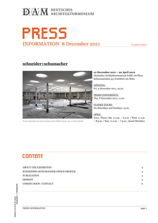 INFORMATION 8 December 2011                                                                                                 Frankfurt/Main




schneider+schumacher

                                                                                        10 December 2011 – 29 April 2012
                                                                                        Deutsches Architekturmuseum DAM, 1st Floor
                                                                                        Schaumaninkai 43, Frankfurt am Main

                                                                                        OPENING:
                                                                                        Fri, 9 December 2011, 19.00

                                                                                        PRESS CONFERENCE:
                                                                                        Thu, 8 December 2011, 11.00

                                                                                        GUIDED TOURS:
                                                                                        On Saturdays and Sundays, 14.00

                                                                                        OPEN:
                                                                                        Tues., Thurs.-Sat. 11 a.m. – 6 p.m. / Wed. 11 a.m.
On the construction site of the extension of the Städel museum, 2011 © Kirsten Bucher   – 8 p.m. / Sun. 11 a.m. – 7 p.m.; closed Mondays




ABOUT THE EXHIBITION                                                                                                                  2
SCHNEIDER+SCHUMACHER OFFICE PROFILE                                                                                                   4
PUBLICATION                                                                                                                           4
IMPRINT                                                                                                                               5
COMING SOON / CONTACT                                                                                                                 6




PRESS INFORMATION                                                                                                                    page 1
 