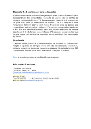 Classes C, D e E sonham com bons restaurantes
A pesquisa mostra que existem diferenças importantes, quando analisado o perfil
socioeconômico dos entrevistados: enquanto as viagens são os sonhos de
consumo mais desejados por 47% das pessoas das classes A e B, o percentual
cai para 30% entre os pertencentes às classes C, D e E. Frequentar bons
restaurantes também aparece com menos frequência entre os desejos dos
consumidores mais abonados, citado por 11% entre os entrevistados das classes
A e B, mas este percentual aumenta para 16%, quando analisadas as pessoas
das classes C, D e E. Para os economistas do SPC, os dados parecem indicar que
itens de menor valor estão entre os anseios dos consumidores com menor poder
aquisitivo.
Metodologia
O estudo buscou identificar o comportamento de compras do brasileiro em
relação à aquisição de serviços e bens em três possibilidades: necessidade,
consumo impulsivo e sonhos de consumo. A pesquisa foi realizada junto a 620
consumidores maiores de 18 anos, de todas as 27 capitais brasileiras.
Baixe a pesquisa completa e a análise técnica do estudo
Informações à imprensa
Guilherme de Almeida
(61) 8350 3942 | (61) 9558
guilherme.dealmeida@inpressoficina.com.br
Vinícius Bruno
(11) 3251-2035 | (11) 9-7142-0742 | (11) 9-4161-6181
vinicius.bruno@inpressoficina.com.br
 