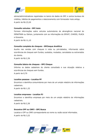 sócios/administradores registradas no banco de dados do SPC e outros bureaus de
créditos, hábitos de pagamentos e relacionamento com fornecedor mais antigo.
A partir de R$ 23,20
Consulte veículos - SPC Auto
Fornece informações sobre veículos automotores de abrangência nacional do
DENATRAN ou Detran, juntamente com as informações do DPVAT, CHASSI, PLACA
e Gravame.
A partir de R$ 11,10
Consulta completa de cheques - SPCheque Analítica
Auxilia nas vendas com cheques à vista ou pré-datados, informando sobre
ocorrências de cheques sem fundos, sustados, roubados, cancelados ou extraviados
do cliente.
A partir de R$ 2,36
Consulta básica de cheques - SPC Cheque
Informa os dados cadastrais do cliente consultado e sua situação relativa a
ocorrências de cheques sem fundos.
A partir de 0,79
Localize pessoas - Localiza PF
Encontrar e identifica consumidores por meio de um amplo relatório de informações
cadastrais.
A partir de R$ 1,32
Localize empresas - Localiza PJ
Encontrar e identifica empresas por meio de um amplo relatório de informações
cadastrais.
A partir de R$ 2,36
Encontre CPF ou CNPJ - SPC Busca
Localiza o CPF ou CNPJ correspondente ao nome ou razão social informados.
A partir de R$ 3,22
 