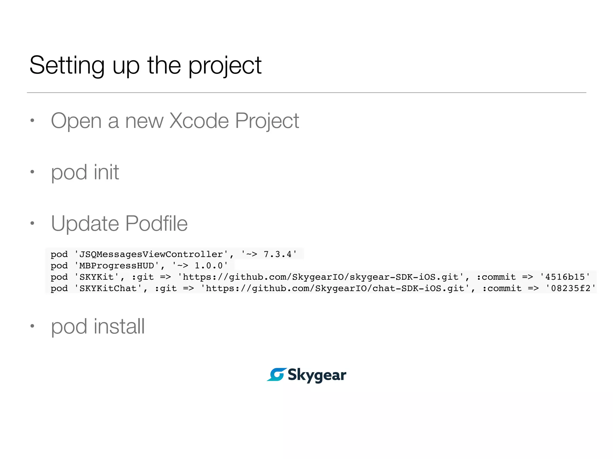 Setting up the project
• Open a new Xcode Project
• pod init
• Update Podﬁle
• pod install
pod 'JSQMessagesViewController', '~> 7.3.4'
pod 'MBProgressHUD', '~> 1.0.0'
pod 'SKYKit', :git => 'https://github.com/SkygearIO/skygear-SDK-iOS.git', :commit => '4516b15'
pod 'SKYKitChat', :git => 'https://github.com/SkygearIO/chat-SDK-iOS.git', :commit => '08235f2'
 