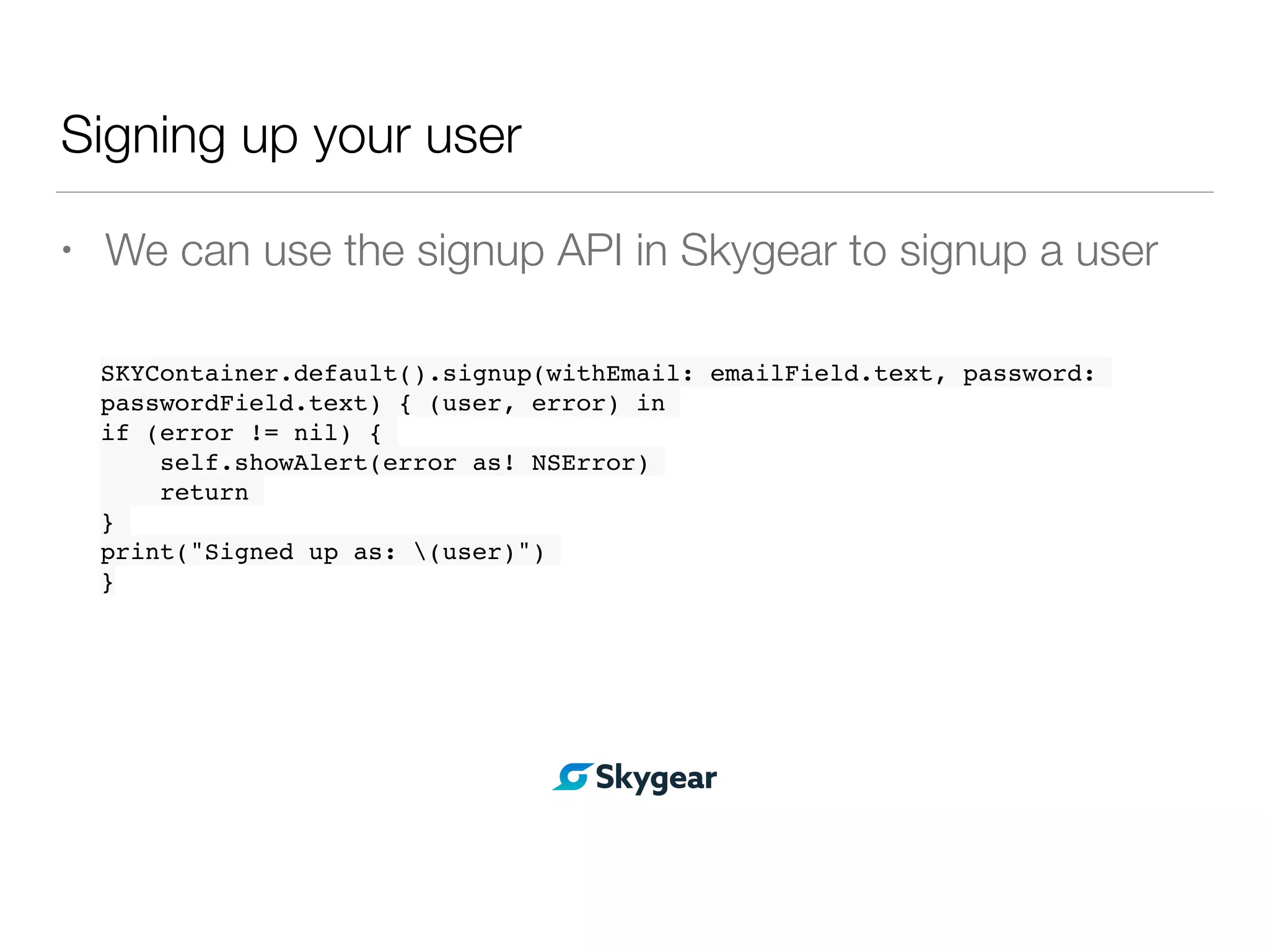 Signing up your user
• We can use the signup API in Skygear to signup a user
SKYContainer.default().signup(withEmail: emailField.text, password:
passwordField.text) { (user, error) in
if (error != nil) {
self.showAlert(error as! NSError)
return
}
print("Signed up as: (user)")
}
 