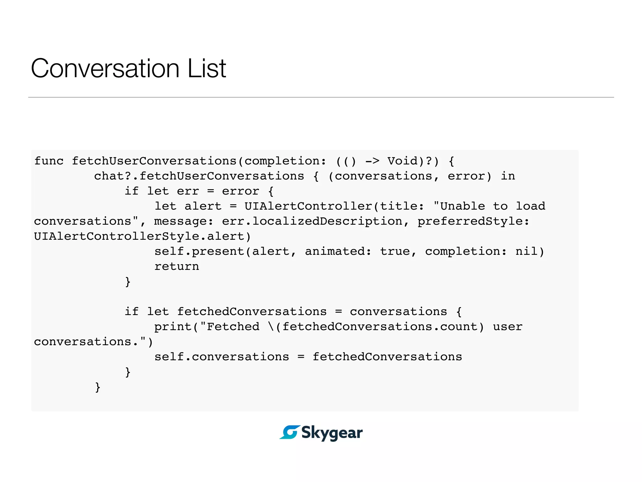 Conversation List
func fetchUserConversations(completion: (() -> Void)?) {
chat?.fetchUserConversations { (conversations, error) in
if let err = error {
let alert = UIAlertController(title: "Unable to load
conversations", message: err.localizedDescription, preferredStyle:
UIAlertControllerStyle.alert)
self.present(alert, animated: true, completion: nil)
return
}
if let fetchedConversations = conversations {
print("Fetched (fetchedConversations.count) user
conversations.")
self.conversations = fetchedConversations
}
}
 
