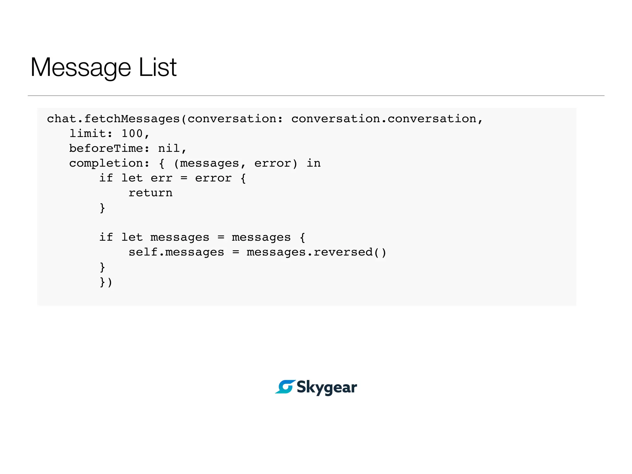 Message List
chat.fetchMessages(conversation: conversation.conversation,
limit: 100,
beforeTime: nil,
completion: { (messages, error) in
if let err = error {
return
}
if let messages = messages {
self.messages = messages.reversed()
}
})
 