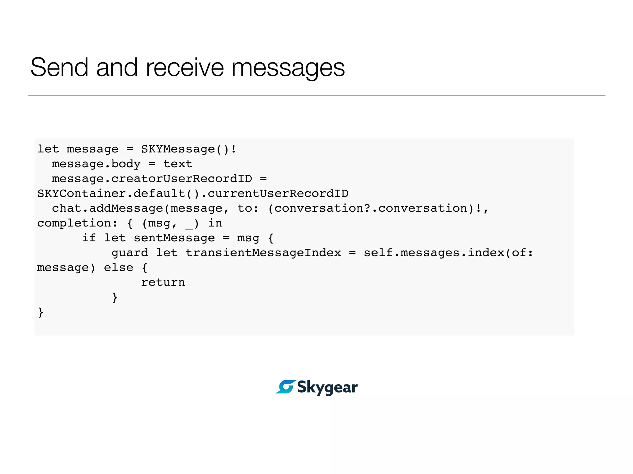 Send and receive messages
let message = SKYMessage()!
message.body = text
message.creatorUserRecordID =
SKYContainer.default().currentUserRecordID
chat.addMessage(message, to: (conversation?.conversation)!,
completion: { (msg, _) in
if let sentMessage = msg {
guard let transientMessageIndex = self.messages.index(of:
message) else {
return
}
}
 