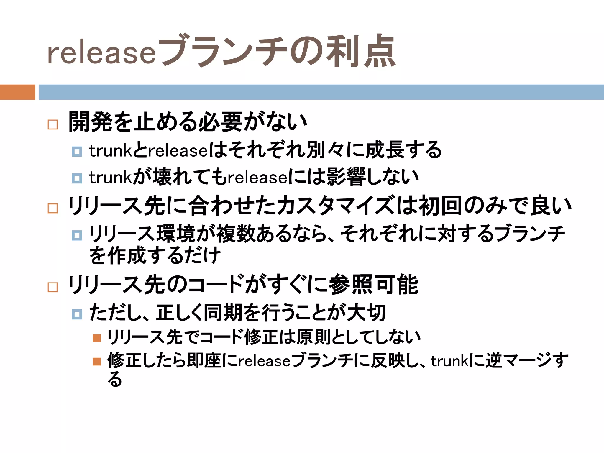 releaseブランチの利点
   開発を止める必要がない
     trunkとreleaseはそれぞれ別々に成長する
     trunkが壊れてもreleaseには影響しない

   リリース先に合わせたカスタマイズは初回のみで良い
       リリース環境が複数あるなら、それぞれに対するブランチ
        を作成するだけ
   リリース先のコードがすぐに参照可能
       ただし、正しく同期を行うことが大切
         リリース先でコード修正は原則としてしない
         修正したら即座にreleaseブランチに反映し、trunkに逆マージす
          る
 