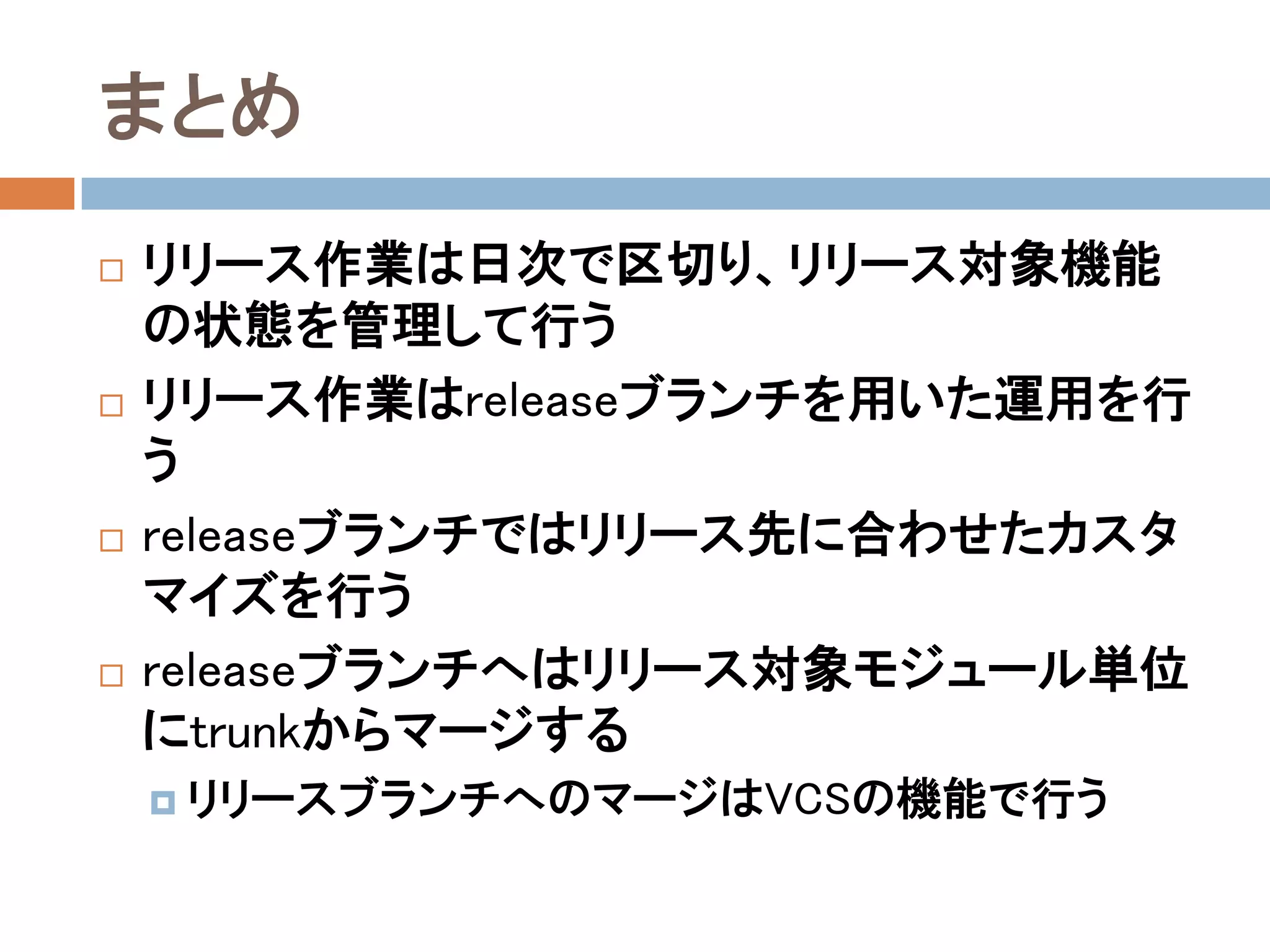 まとめ
   リリース作業は日次で区切り、リリース対象機能
    の状態を管理して行う
   リリース作業はreleaseブランチを用いた運用を行
    う
   releaseブランチではリリース先に合わせたカスタ
    マイズを行う
   releaseブランチへはリリース対象モジュール単位
    にtrunkからマージする
     リリースブランチへのマージはVCSの機能で行う
 