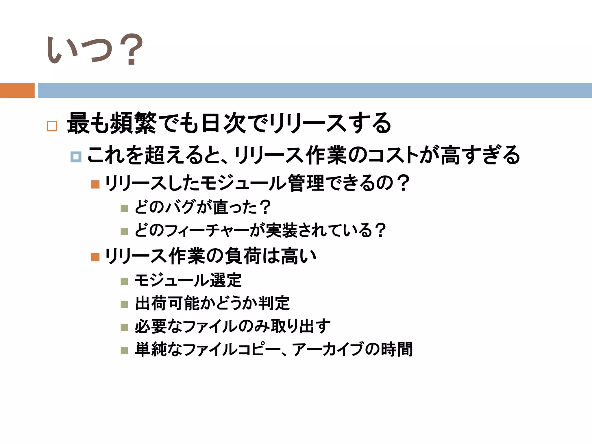 いつ？
   最も頻繁でも日次でリリースする
     これを超えると、リリース作業のコストが高すぎる
      リリースしたモジュール管理できるの？
         どのバグが直った？
         どのフィーチャーが実装されている？
      リリース作業の負荷は高い
         モジュール選定
         出荷可能かどうか判定
         必要なファイルのみ取り出す
         単純なファイルコピー、アーカイブの時間
 
