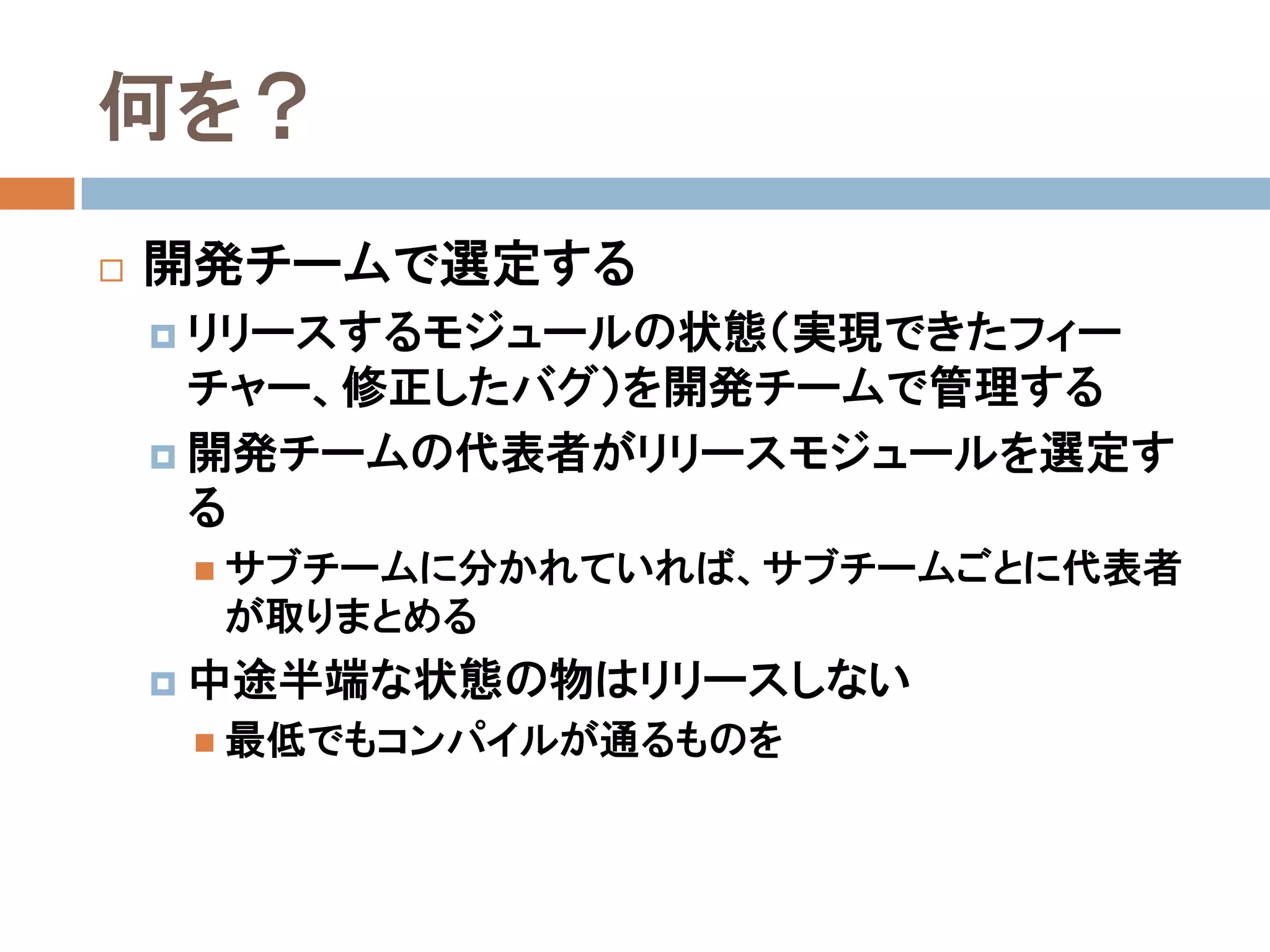 何を？
   開発チームで選定する
     リリースするモジュールの状態（実現できたフィー
      チャー、修正したバグ）を開発チームで管理する
     開発チームの代表者がリリースモジュールを選定す
      る
      サブチームに分かれていれば、サブチームごとに代表者
     が取りまとめる
     中途半端な状態の物はリリースしない
      最低でもコンパイルが通るものを
 