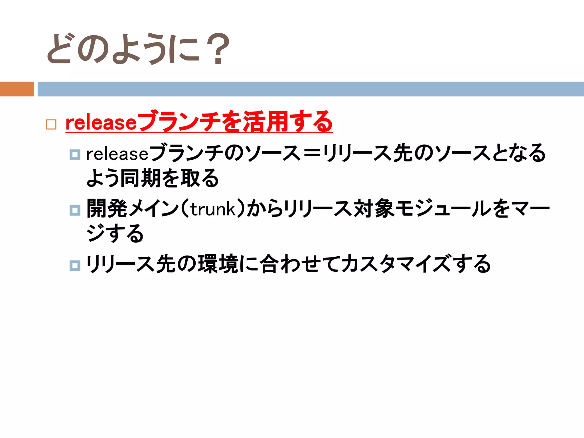 どのように？
   releaseブランチを活用する
     releaseブランチのソース＝リリース先のソースとなる
      よう同期を取る
     開発メイン（trunk）からリリース対象モジュールをマー
      ジする
     リリース先の環境に合わせてカスタマイズする
 