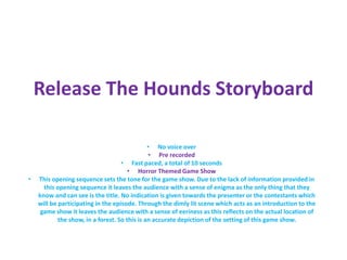 Release The Hounds Storyboard
• No voice over
• Pre recorded
• Fast paced, a total of 10 seconds
• Horror Themed Game Show
• This opening sequence sets the tone for the game show. Due to the lack of information provided in
this opening sequence it leaves the audience with a sense of enigma as the only thing that they
know and can see is the title. No indication is given towards the presenter or the contestants which
will be participating in the episode. Through the dimly lit scene which acts as an introduction to the
game show it leaves the audience with a sense of eeriness as this reflects on the actual location of
the show, in a forest. So this is an accurate depiction of the setting of this game show.
 