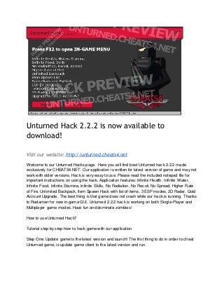Unturned Hack 2.2.2 is now available to
download!
Visit our website: http://unturned.cheats4.net
Welcome to our Unturned Hacks page. Here you will find best Unturned hack 2.2.2 made
exclusively for CHEATS4.NET. Our application is written for latest version of game and may not
work with older versions. Hack is very easy to use. Please read the included notepad file for
important instructions on using the hack. Application features: Infinite Health, Infinite Water,
Infinite Food, Infinite Stamina, Infinite Skills, No Radiation, No Recoil, No Spread, Higher Rate
of Fire, Unlimited Backpack, Item Spawn Hack with list of items, 3 ESP modes, 2D Radar, Gold
Account Upgrade. The best thing is that game does not crash while our hack is running. Thanks
to Radamarr for new in-game GUI. Unturned 2.2.2 hack is working on both Single-Player and
Multiplayer game modes. Have fun and dominate zombies!
How to use Unturned Hack?
Tutorial step by step how to hack game with our application
Step One: Update game to the latest version and launch! The first thing to do in order to cheat
Unturned game, is update game client to the latest version and run.
 