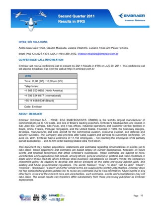 Second Quar ter 2011
                                   Results in IFRS




INVESTOR RELATIONS

André Gaia, Caio Pinez, Cláudio Massuda, Juliana Villarinho, Luciano Froes and Paulo Ferreira.

Brazil (+55 12) 3927-4404, USA (1 954) 359-3492, investor.relations@embraer.com.br

CONFERENCE CALL INFORMATION

Embraer will host a conference call to present its 2Q11 Results in IFRS on July 29, 2011. The conference call
will also be broadcast live over the web at http://ri.embraer.com.br

     IFRS

     Time: 11:00 (SP) / 10:00 am (NY )

     Telephones:
     +1 888 700-0802 (North America)

     +1 786 924-6977 (International)

     +55 11 4688-6341(Brazil)

     Code: Embraer

ABOUT EMBRAER

Embraer (Embraer S.A. - NYSE: ERJ; BM&FBOVESPA: EMBR3) is the world’s largest manufacturer of
commercial jets up to 120 seats, and one of Brazil’s leading exporters. Embraer’s headquarters are located in
São Jos é dos Campos, São Paulo, and it has offices, industrial operations and customer service facilities in
Brazil, China, France, Portugal, Singapore, and the United States. Founded in 1969, the Company designs,
develops, manufactures and sells aircraft for the commercial aviation, executive aviation, and defense and
security business. The Company also provides after sales support and services to customers worldwide. On
June 30, 2011, Embraer had a work force of 17, 194 employees – not counting the employees of its partially
owned subsidiaries – and its firm order backlog totaled US$ 15.8 billion.

This document may contain projections, statements and estimates regarding circumstances or events yet to
tak e place. Those projections and estimates are based largely on current expectations, forecasts on future
events and financial tendencies that affect Embraer’s businesses. Those estimates are subject to risk s,
uncertainties and suppositions that include, among others: general econom ic, political and t rade conditions in
Brazil and in those mark ets where Embraer does business; expectations on industry t rends; the company’s
investment plans; its capacity to develop and deliver products on the dates previously agreed upon, and
existing and future governmental regulations. The words “believe”, “may”, “is able”, “will be able”, “intend”,
“continue”, “anticipate”, “expect” and ot her similar terms are supposed t o identify potentialities. Embraer does
not feel compelled to publish updates nor to revise any estimates due to new information, future events or any
other facts. In view of the inherent risk s and uncertainties, such estimates, events and circumstances may not
tak e place. The actual results can therefore differ substantially from t hose previously published as Embraer
expectations.




                                                                                                       Page 15
 