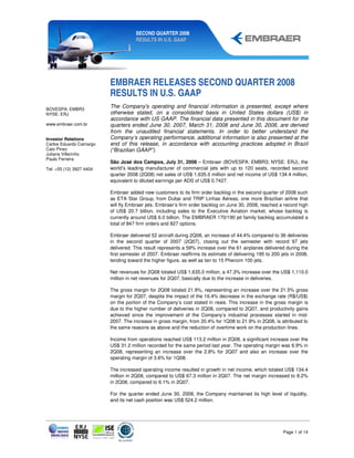 SECOND QUARTER 2008
                                      RESULTS IN U.S. GAAP




                          EMBRAER RELEASES SECOND QUARTER 2008
                          RESULTS IN U.S. GAAP
BOVESPA: EMBR3
                          The Company's operating and financial information is presented, except where
NYSE: ERJ                 otherwise stated, on a consolidated basis in United States dollars (US$) in
                          accordance with US GAAP. The financial data presented in this document for the
www.embraer.com.br        quarters ended June 30, 2007, March 31, 2008 and June 30, 2008, are derived
                          from the unaudited financial statements. In order to better understand the
Investor Relations        Company’s operating performance, additional information is also presented at the
Carlos Eduardo Camargo    end of this release, in accordance with accounting practices adopted in Brazil
Caio Pinez                (“Brazilian GAAP”).
Juliana Villarinho
Paulo Ferreira
                          São José dos Campos, July 31, 2008 – Embraer (BOVESPA: EMBR3; NYSE: ERJ), the
Tel: +55 (12) 3927 4404   world’s leading manufacturer of commercial jets with up to 120 seats, recorded second
                          quarter 2008 (2Q08) net sales of US$ 1,635.0 million and net income of US$ 134.4 million,
                          equivalent to diluted earnings per ADS of US$ 0.7427.

                          Embraer added new customers to its firm order backlog in the second quarter of 2008 such
                          as ETA Star Group, from Dubai and TRIP Linhas Aéreas, one more Brazilian airline that
                          will fly Embraer jets. Embraer’s firm order backlog on June 30, 2008, reached a record high
                          of US$ 20.7 billion, including sales to the Executive Aviation market, whose backlog is
                          currently around US$ 6.0 billion. The EMBRAER 170/190 jet family backlog accumulated a
                          total of 847 firm orders and 827 options.

                          Embraer delivered 52 aircraft during 2Q08, an increase of 44.4% compared to 36 deliveries
                          in the second quarter of 2007 (2Q07), closing out the semester with record 97 jets
                          delivered. This result represents a 59% increase over the 61 airplanes delivered during the
                          first semester of 2007. Embraer reaffirms its estimate of delivering 195 to 200 jets in 2008,
                          tending toward the higher figure, as well as ten to 15 Phenom 100 jets.

                          Net revenues for 2Q08 totaled US$ 1,635.0 million, a 47.3% increase over the US$ 1,110.0
                          million in net revenues for 2Q07, basically due to the increase in deliveries.

                          The gross margin for 2Q08 totaled 21.9%, representing an increase over the 21.5% gross
                          margin for 2Q07, despite the impact of the 16.4% decrease in the exchange rate (R$/US$)
                          on the portion of the Company’s cost stated in reais. This increase in the gross margin is
                          due to the higher number of deliveries in 2Q08, compared to 2Q07, and productivity gains
                          achieved since the improvement of the Company’s industrial processes started in mid-
                          2007. The increase in gross margin, from 20.4% for 1Q08 to 21.9% in 2Q08, is attributed to
                          the same reasons as above and the reduction of overtime work on the production lines.

                          Income from operations reached US$ 113.2 million in 2Q08, a significant increase over the
                          US$ 31.2 million recorded for the same period last year. The operating margin was 6.9% in
                          2Q08, representing an increase over the 2.8% for 2Q07 and also an increase over the
                          operating margin of 3.6% for 1Q08.

                          The increased operating income resulted in growth in net income, which totaled US$ 134.4
                          million in 2Q08, compared to US$ 67.3 million in 2Q07. The net margin increased to 8.2%
                          in 2Q08, compared to 6.1% in 2Q07.

                          For the quarter ended June 30, 2008, the Company maintained its high level of liquidity,
                          and its net cash position was US$ 524.2 million.




                                                                                                           Page 1 of 14
 