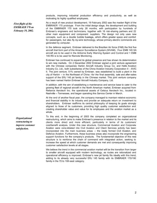 products, improving industrial production efficiency and productivity, as well as
                      motivating its highly -qualified employees.
                      As a result of new product development, 19 February 2002 saw the maiden flight of the
First flight of the
                      EMBRAER 170 prototype. From the initial design stage, the development and building
EMBRAER 170 on        of the EMBRAER 170 took only 28 months, with participation by hundreds of
February 19, 2002.    Embraer’s engineers and technicians, together with 16 risk-sharing partners and 22
                      other main equipment and component suppliers. The design not only uses new
                      concepts, such as a double bubble fuselage, which offers greater space and comfort
                      for passengers, but also fly -by-wire technology, whose primary electric commands are
                      generated by computer.
                      In the defence segment, Embraer delivered to the Brazilian Air force (FAB) the first five
                      aircraft that form part of the Amazon Surveillance System (SIVAM). Four EMB 145 SA
                      aircraft are to be used in the Airborne Early Warning System and Control and 1 EMB
                      145 RS is to be used for Remote Monitoring.
                      Embraer has continued to expand its global presence and has shown its determination
                      to win new markets. On 2 December 2002 Embraer signed a joint venture agreement
                      with the Chinese companies Harbin Aircraft Industry Group Co. and Hafei Aviation
                      Industry Co. Ltd., both subsidiaries of the China Aviation Industry Corporation II - AVIC
                      II. The joint venture, 51% owned by Embraer, was established to build a plant in the
                      city of Harbin – in the Northeast of China –for the final assembly, sale and after-sales
                      support of the ERJ 145 jet family in the Chinese market. This joint venture company
                      has been named Harbin Embraer Aircraft Industry Company, Ltd.
                      In addition, with the aim of establishing a maintenance and service base to cater to the
                      growing fleet of regional aircraft in the North American market, Embraer acquired from
                      Reliance Aerotech Inc. the operational assets of Celsius Aerotech Inc., located in
                      Nashville – Tennessee, and began operating this Service Center in March.
                      At the end of another fiscal year, the company managed to maintain relative economic
                      and financial stability in its industry and provide an adequate return on investment to
                      shareholders. Embraer reaffirms its central philosophy of keeping its goals strongly
                      aligned to t ose of its customers, providing high quality customer satisfaction and
                                  h
                      creating shareholder value and value for its employees and the aviation market as a
                      whole.
                      To this end, in the beginning of 2003 the company completed an organizational
  Organizational      restructuring, which aims to make Embraer’s presence in relation to the market and its
  restructuring to    clients more direct and more efficient, particularly in terms of its customers’
  improve customer    cost/benefit analysis. Under this new structure, Commercial Aviation and Corporate
  satisfaction.       Aviation were cons olidated into Civil Aviation and Client Services activity has been
                      incorporated into the main business areas – the newly formed Civil Aviation, and
                      Defence Aviation. Furthermore, these business areas also incorporate the engineering
                      support functions for the company’s products. The fundamental objective of this new
                      structure is to reinforce the chain of command with integrated action, seeking to
                      increase the speed at which customer demands are met and consequently improving
                      customer satisfaction levels at all stages.
                      We believe the trend in the commercial aviation market will be the transition from larger
                      to smaller aircraft equipped with modern technology, as routes are rationalized and
                      operational efficiency is improved. Embraer’s new jet family fits ideally with this trend,
                      adding to its already very successful ERJ 145 family with its EMBRAER 170/190
                      family in the 70 to 108-seat category.




                                                                                                              2
 
