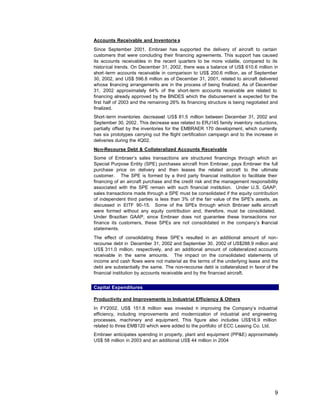 Accounts Receivable and Inventorie s
Since September 2001, Embraer has supported the delivery of aircraft to certain
customers that were concluding their financing agreements. This support has caused
its accounts receivables in the recent quarters to be more volatile, compared to its
historical trends. On December 31, 2002, there was a balance of US$ 610.6 million in
short -term accounts receivable in comparison to US$ 200.6 million, as of September
30, 2002, and US$ 596.8 million as of December 31, 2001, related to aircraft delivered
whose financing arrangements are in the process of being finalized. As of December
31, 2002 approximately 64% of the short-term accounts receivable are related to
financing already approved by the BNDES which the disbursement is expected for the
first half of 2003 and the remaining 26% its financing structure is being negotiated and
finalized.
Short -term inventories decreased US$ 81.5 million between December 31, 2002 and
September 30, 2002. This decrease was related to ERJ145 family inventory reductions,
partially offset by the inventories for the EMBRAER 170 development, which currently
has six prototypes carrying out the flight certification campaign and to the increase in
deliveries during the 4Q02.
Non-Recourse Debt & Collateralized Accounts Receivable
Some of Embraer’s sales transactions are structured financings through which an
Special Purpose Entity (SPE) purchases aircraft from Embraer, pays Embraer the full
purchase price on delivery and then leases the related aircraft to the ultimate
customer. The SPE is formed by a third party financial institution to facilitate their
financing of an aircraft purchase and the credit risk and the management responsibility
associated with the SPE remain with such financial institution. Under U.S. GAAP,
sales transactions made through a SPE must be consolidated if the equity contribution
of independent third parties is less than 3% of the fair value of the SPE's assets, as
discussed in EITF 90-15. Some of the SPEs through which E          mbraer sells aircraft
were formed without any equity contribution and, therefore, must be consolidated.
Under Brazilian GAAP, since Embraer does not guarantee these transactions nor
finance its customers, these SPEs are not consolidated in the company’s ifnancial
statements.
The effect of consolidating these SPE’s resulted in an additional amount of non-
recourse debt in December 31, 2002 and September 30, 2002 of US$288.9 million and
US$ 311.0 million, respectively, and an additional amount of collateralized accounts
receivable in the same amounts. The impact on the consolidated statements of
income and cash flows were not material as the terms of the underlying lease and the
debt are substantially the same. The non-recourse debt is collateralized in favor of the
financial institution by accounts receivable and by the financed aircraft.


Capital Expenditures

Productivity and Improvements in Industrial Efficiency & Others
In FY2002, US$ 151.8 million was invested n improving the Company’s industrial
                                              i
efficiency, including improvements and modernization of industrial and engineering
processes, machinery and equipment. This figure also includes US$16.9 million
related to three EMB120 which were added to the portfolio of ECC Leasing Co. Ltd.
Embraer anticipates spending in property, plant and equipment (PP&E) approximately
US$ 58 million in 2003 and an additional US$ 44 million in 2004




                                                                                      9
 