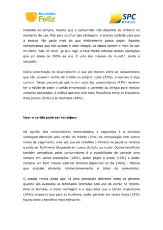 imediato de compra, mesmo que o consumidor não disponha de dinheiro no
momento do uso. Mas para usufruir das vantagens, é preciso controle para que
a pessoa não gaste mais do que efetivamente possa pagar. Aqueles
consumidores que não quitam o valor integral da fatura correm o risco de cair
no efeito 'bola de neve', já que hoje, a taxa média cobrada nessas operações
gira em torno de 200% ao ano. É uma das maiores do mundo", alerta o
educador.
Outra constatação do levantamento é que até mesmo entre os consumidores
que não possuem cartão de crédito no próprio nome (23%), o seu uso é algo
comum. Desse percentual, quatro em cada dez consumidores (43%) revelam
ter o hábito de pedir o cartão emprestado a parentes ou amigos para realizar
compras parceladas. A prática aparece com mais frequência entre os brasileiros
mais jovens (53%) e as mulheres (48%).
Usar o cartão pode ser vantajoso
Na opinião dos consumidores entrevistados, a segurança é a principal
vantagem oferecida pelo cartão de crédito (30%) na comparação com outros
meios de pagamento, uma vez que ele substitui o dinheiro de papel na carteira
e pode ser facilmente bloqueado em casos de furto ou roubo. Outros benefícios
também percebidos pelos consumidores é a possibilidade de parcelar uma
compra em várias prestações (28%), poder pagar a prazo (19%) e poder
comprar um bem mesmo sem ter dinheiro disponível no dia (15%) - fatores
que acabam aliviando momentaneamente o bolso do consumidor.
O estudo revela ainda que há uma percepção diferente entre os gêneros
quando são avaliadas as facilidades ofertadas pelo uso do cartão de crédito.
Para os homens, a maior vantagem é a segurança que o cartão proporciona
(34%), enquanto que para as mulheres, poder parcelar em várias vezes (33%)
figura como o benefício mais relevante.
 