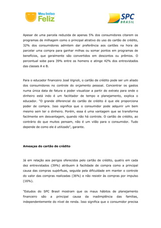 Apesar de uma parcela reduzida de apenas 5% dos consumidores citarem os
programas de milhagem como o principal atrativo do uso do cartão de crédito,
32% dos consumidores admitem dar preferência aos cartões na hora de
parcelar uma compra para ganhar milhas ou somar pontos em programas de
benefícios, que geralmente são convertidos em descontos ou prêmios. O
percentual sobe para 39% entre os homens e atinge 42% dos entrevistados
das classes A e B.
Para o educador financeiro José Vignoli, o cartão de crédito pode ser um aliado
dos consumidores no controle do orçamento pessoal. Concentrar os gastos
numa única data de fatura e poder visualizar a partir do extrato para onde o
dinheiro está indo é um facilitador de tempo e planejamento, explica o
educador. "O grande diferencial do cartão de crédito é que ele proporciona
poder de compra. Isso significa que o consumidor pode adquirir um bem
mesmo sem ter o dinheiro. Porém, essa é uma vantagem que se transforma
facilmente em desvantagem, quando não há controle. O cartão de crédito, ao
contrário do que muitos pensam, não é um vilão para o consumidor. Tudo
depende de como ele é utilizado", garante.
Ameaças do cartão de crédito
Já em relação aos perigos oferecidos pelo cartão de crédito, quatro em cada
dez entrevistados (39%) atribuem à facilidade de compra como a principal
causa das compras supérfluas, seguida pela dificuldade em manter o controle
do valor das compras realizadas (36%) e não resistir às compras por impulso
(16%).
"Estudos do SPC Brasil mostram que os maus hábitos de planejamento
financeiro são a principal causa da inadimplência das famílias,
independentemente do nível de renda. Isso significa que o consumidor precisa
 