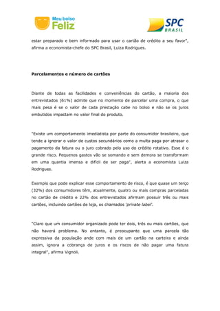 estar preparado e bem informado para usar o cartão de crédito a seu favor",
afirma a economista-chefe do SPC Brasil, Luiza Rodrigues.
Parcelamentos e número de cartões
Diante de todas as facilidades e conveniências do cartão, a maioria dos
entrevistados (61%) admite que no momento de parcelar uma compra, o que
mais pesa é se o valor de cada prestação cabe no bolso e não se os juros
embutidos impactam no valor final do produto.
"Existe um comportamento imediatista por parte do consumidor brasileiro, que
tende a ignorar o valor de custos secundários como a multa paga por atrasar o
pagamento da fatura ou o juro cobrado pelo uso do crédito rotativo. Esse é o
grande risco. Pequenos gastos vão se somando e sem demora se transformam
em uma quantia imensa e difícil de ser paga", alerta a economista Luiza
Rodrigues.
Exemplo que pode explicar esse comportamento de risco, é que quase um terço
(32%) dos consumidores têm, atualmente, quatro ou mais compras parceladas
no cartão de crédito e 22% dos entrevistados afirmam possuir três ou mais
cartões, incluindo cartões de loja, os chamados 'private label'.
"Claro que um consumidor organizado pode ter dois, três ou mais cartões, que
não haverá problema. No entanto, é preocupante que uma parcela tão
expressiva da população ande com mais de um cartão na carteira e ainda
assim, ignora a cobrança de juros e os riscos de não pagar uma fatura
integral", afirma Vignoli.
 