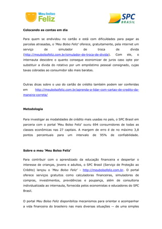 Colocando as contas em dia
Para quem se endividou no cartão e está com dificuldades para pagar as
parcelas atrasadas, o 'Meu Bolso Feliz' oferece, gratuitamente, pela internet um
serviço de simulador de troca de dívida
(http://meubolsofeliz.com.br/simulador-de-troca-de-divida). Com ele, o
internauta descobre o quanto consegue economizar de juros caso opte por
substituir a dívida do rotativo por um empréstimo pessoal consignado, cujas
taxas cobradas ao consumidor são mais baratas.
Outras dicas sobre o uso do cartão de crédito também podem ser conferidas
em http://meubolsofeliz.com.br/aprenda-a-lidar-com-cartao-de-credito-da-
maneira-correta/
Metodologia
Para investigar as modalidades de crédito mais usadas no país, o SPC Brasil em
parceria com o portal 'Meu Bolso Feliz' ouviu 694 consumidores de todas as
classes econômicas nas 27 capitais. A margem de erro é de no máximo 3,8
pontos percentuais para um intervalo de 95% de confiabilidade.
Sobre o meu 'Meu Bolso Feliz'
Para contribuir com o aprendizado da educação financeira e despertar o
interesse de crianças, jovens e adultos, o SPC Brasil (Serviço de Proteção ao
Crédito) lançou o 'Meu Bolso Feliz' - http://meubolsofeliz.com.br. O portal
oferece serviços gratuitos como calculadoras financeiras, simuladores de
compras, investimentos, previdências e poupança, além de consultoria
individualizada ao internauta, fornecida pelos economistas e educadores do SPC
Brasil.
O portal Meu Bolso Feliz disponibiliza mecanismos para orientar e acompanhar
a vida financeira do brasileiro nas mais diversas situações -- de uma simples
 