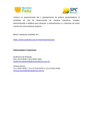 compra no supermercado até o planejamento da própria aposentadoria. O
conteúdo do site foi desenvolvido de maneira interativa, simples,
descomplicada e didática para alcançar o entendimento e o interesse do maior
número de consumidores possível.
Baixe a pesquisa completa em
https://www.spcbrasil.org.br/imprensa/pesquisas
Informações à imprensa:
Guilherme de Almeida
(61) 3213-2030 | (61) 8350 3942
guilherme.dealmeida@inpressoficina.com.br
Vinícius Bruno
(11) 3251-2035 | (11) 9-7142-0742 | (11) 9-4161-6181
vinicius.bruno@inpressoficina.com.br
 