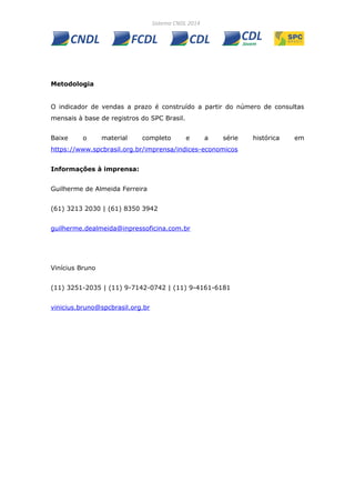 Metodologia
O indicador de vendas a prazo é construído a partir do número de consultas
mensais à base de registros do SPC Brasil.
Baixe o material completo e a série histórica em
https://www.spcbrasil.org.br/imprensa/indices-economicos
Informações à imprensa:
Guilherme de Almeida Ferreira
(61) 3213 2030 | (61) 8350 3942
guilherme.dealmeida@inpressoficina.com.br
Vinícius Bruno
(11) 3251-2035 | (11) 9-7142-0742 | (11) 9-4161-6181
vinicius.bruno@spcbrasil.org.br
 