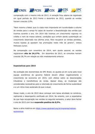 comparação com o mesmo mês de 2013. A variação ficou abaixo da registrada
em igual período de 2013 frente a dezembro de 2012, quando as vendas
haviam crescido 2,9%.
“Nem mesmo o Natal, que é a data mais importante em lucratividade e volume
de vendas para o varejo foi capaz de reverter a desaceleração das vendas que
tivemos durante o ano. Em 2014 não tivemos um crescimento vigoroso no
crédito e nem de massa salarial, condições que vinham dando sustentação ao
crescimento observado nos últimos anos. Para recuperar as vendas perdidas,
muitos lojistas já apostam nas promoções neste mês de janeiro”, reitera
Pellizzaro Junior.
Na comparação com novembro de 2014, sem ajuste sazonal, as vendas
registraram alta de 24,17%. Em dezembro de 2013, as consultas haviam
crescido 28,7% em relação ao mês imediatamente anterior.
Expectativas para 2015
Na avaliação dos economistas do SPC Brasil, os ajustes já em curso pela nova
equipe econômica do governo federal devem afetar negativamente o
crescimento da economia em 2015, com efeitos sobre as desonerações
tributárias e transferência de renda. Apesar disso, as mudanças são
consideradas necessárias para a retomada do crescimento de forma sustentável
e a um ritmo mais acelerado do que o atual.
Desse modo, o ano de 2015 deve começar com baixa atividade no comércio,
replicando o desempenho verificado em 2014. No entanto, com a expectativa
de que haja recuperação nas vendas no segundo semestre, o setor deve fechar
o ano de 2015 com leve expansão positiva de 0,5%.
Baixe a série histórica em https://www.spcbrasil.org.br/imprensa/indices-
economicos
 