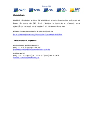 Metodologia
O cálculo de vendas a prazo foi baseado no volume de consultas realizadas ao
banco de dados do SPC Brasil (Serviço de Proteção ao Crédito), com
abrangência nacional, entre os dias 3 e 9 de agosto deste ano.
Baixe o material completo e a série histórica em
https://www.spcbrasil.org.br/imprensa/indices-economicos
Informações à imprensa:
Guilherme de Almeida Ferreira
(61) 3213 2030 | (61) 8350 3942
guilherme.dealmeida@inpressoficina.com.br
Vinícius Bruno
(11) 3251-2035 | (11) 9-7142-0742 | (11) 9-4161-6181
vinicius.bruno@spcbrasil.org.br
 