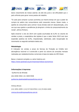 baixo crescimento da massa salarial, da alta dos juros e da dificuldade que o
país enfrenta para gerar novos postos de trabalho.
“O custo para comprar a prazo aumentou ao mesmo tempo em que o poder de
compra do salário dos consumidores está crescendo menos. Desse modo, o
apetite do consumidor para contrair novas dívidas está em desaceleração, uma
vez que seus gastos e pendências já atingiram o limite do comprometimento da
renda”, afirma Pinheiro.
Após encerrar o ano de 2014 com queda acumulada de 0,3% no volume de
vendas a prazo, a expectativa dos lojistas é que o setor feche 2015 com leve
expansão positiva de 0,5%, impulsionado, sobretudo, pela recuperação do
movimento no segundo semestre deste ano.
Metodologia
O Indicador de vendas a prazo do Serviço de Proteção ao Crédito tem
abrangência nacional e é construído a partir do volume de consultas mensais
realizadas por estabelecimentos comerciais à base de dados do SPC Brasil.
Baixe o material completo e a série histórica em
https://www.spcbrasil.org.br/imprensa/indices-economicos
Informações à imprensa
Guilherme de Almeida
(61) 8350 3942 | 61 3049 9558
guilherme.dealmeida@inpressoficina.com.br
Vinícius Bruno
(11) 3251-2035 | (11) 9-7142-0742 | (11) 9-4161-6181
vinicius.bruno@inpressoficina.com.br
 