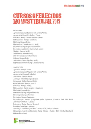CURSOS OFERECIDOS 
NO VESTIBULAR 2015 
Vestibular IFPE 2015 
INTEGRADO 
Agroindústria (Campi Barreiros, Belo Jardim e Vitória) 
Agropecuária (Campi Belo Jardim e Vitória) 
Edificações (Campi Caruaru, Pesqueira e Recife) 
Eletroeletrônica (Campus Garanhuns) 
Eletrônica (Campus Recife) 
Eletrotécnica ( Campi Pesqueira e Recife) 
Informática (Campi Afogados e Garanhuns) 
Informática para Internet (Campus Belo Jardim) 
Mecânica (Campus Recife) 
Mecatrônica (Campus Caruaru) 
Meio Ambiente (Campus Garanhuns) 
Química (Campus Recife) 
Saneamento (Campi Afogados e Recife) 
Segurança do Trabalho (Campi Caruaru e Recife) 
SUBSEQUENTE 
Agricultura (Campus Vitória) 
Agroindústria (Campi Afogados, Belo Jardim e Vitória) 
Agropecuária (Campus Belo Jardim) 
Artes Visuais (Campus Olinda) 
Automação Industrial (Campus Ipojuca) 
Computação Gráfica (Campus Olinda) 
Construção Naval (Campus Ipojuca) 
Edificações (Campus Recife) 
Eletroeletrônica (Campi Afogados e Garanhuns) 
Eletrônica (Campus Recife) 
Eletrotécnica (Campi Pesqueira e Recife) 
Hospedagem (Campus Barreiros) 
Informática (Campus Garanhuns) 
Informática para Internet (Campi Belo Jardim, Igarassu e Jaboatão – EAD: Polos Recife, 
Arcoverde, Garanhuns e Caruaru) 
Instrumento Musical (Campus Barreiros) 
Logística (Campi Cabo e Igarassu) 
Manutenção Automotiva (EAD: Polos Caruaru, Recife,Goiana e Surubim) 
Manutenção e Suporte em Informática (Campi Palmares e Paulista – EAD: Polos Surubim, Recife 
Goiana e Garanhuns) 
 