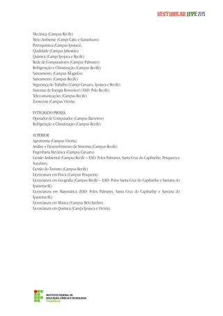 Vestibular IFPE 2015 
Mecânica (Campus Recife) 
Meio Ambiente (Campi Cabo e Garanhuns) 
Petroquímica (Campus Ipojuca), 
Qualidade (Campus Jaboatão) 
Química (Campi Ipojuca e Recife) 
Rede de Computadores (Campus Palmares) 
Refrigeração e Climatização (Campus Recife) 
Saneamento (Campus Afogados) 
Saneamento (Campus Recife) 
Segurança do Trabalho (Campi Caruaru, Ipojuca e Recife) 
Sistemas de Energia Renovável ( EAD: Polo Recife) 
Telecomunicações (Campus Recife) 
Zootecnia (Campus Vitória) 
INTEGRADO PROEJA 
Operador de Computador (Campus Barreiros) 
Refrigeração e Climatização (Campus Recife) 
SUPERIOR 
Agronomia (Campus Vitória) 
Análise e Desenolvimento de Sistemas (Campus Recife) 
Engenharia Mecânica (Campus Caruaru) 
Gestão Ambiental (Campus Recife – EAD: Polos Palmares, Santa Cruz do Capibaribe, Pesqueira e 
Surubim) 
Gestão do Turismo (Campus Recife) 
Licenciatura em Física (Campus Pesqueira) 
Licenciatura em Geografia (Campus Recife – EAD: Polos Santa Cruz do Capibaribe e Santana do 
Ipanema-AL) 
Licenciatura em Matemática (EAD: Polos Palmares, Santa Cruz do Capibaribe e Santana do 
Ipanema-AL) 
Licenciatura em Música (Campus Belo Jardim) 
Licenciatura em Química (Campi Ipojuca e Vitória) 
