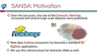 SANSA: Motivation
20
◎ Over the last years, the size of the Semantic Web has
increased and several large-scale datasets were published.
Source: LOD-Cloud (http://lod-cloud.net/ )
◎ Now days hadoop ecosystem has become a standard for
BigData applications.
◎ We use this infrastructure for Semantic Web as well.
 