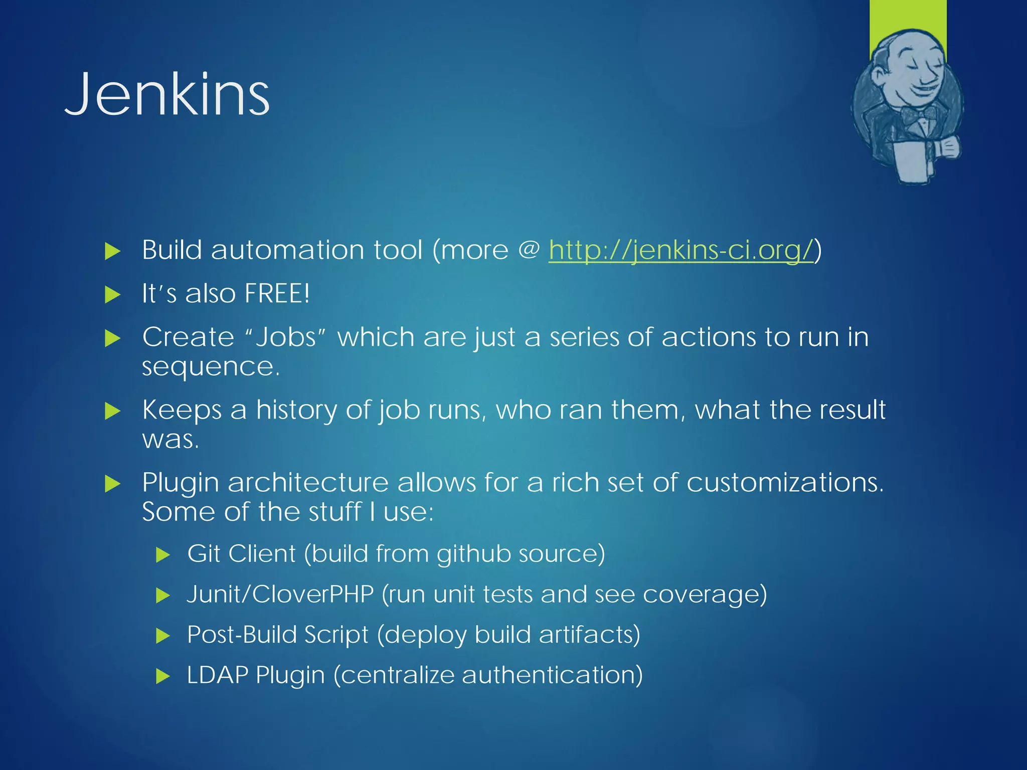 Jenkins
 Build automation tool (more @ http://jenkins-ci.org/)
 It’s also FREE!
 Create “Jobs” which are just a series of actions to run in
sequence.
 Keeps a history of job runs, who ran them, what the result
was.
 Plugin architecture allows for a rich set of customizations.
Some of the stuff I use:
 Git Client (build from github source)
 Junit/CloverPHP (run unit tests and see coverage)
 Post-Build Script (deploy build artifacts)
 LDAP Plugin (centralize authentication)
 
