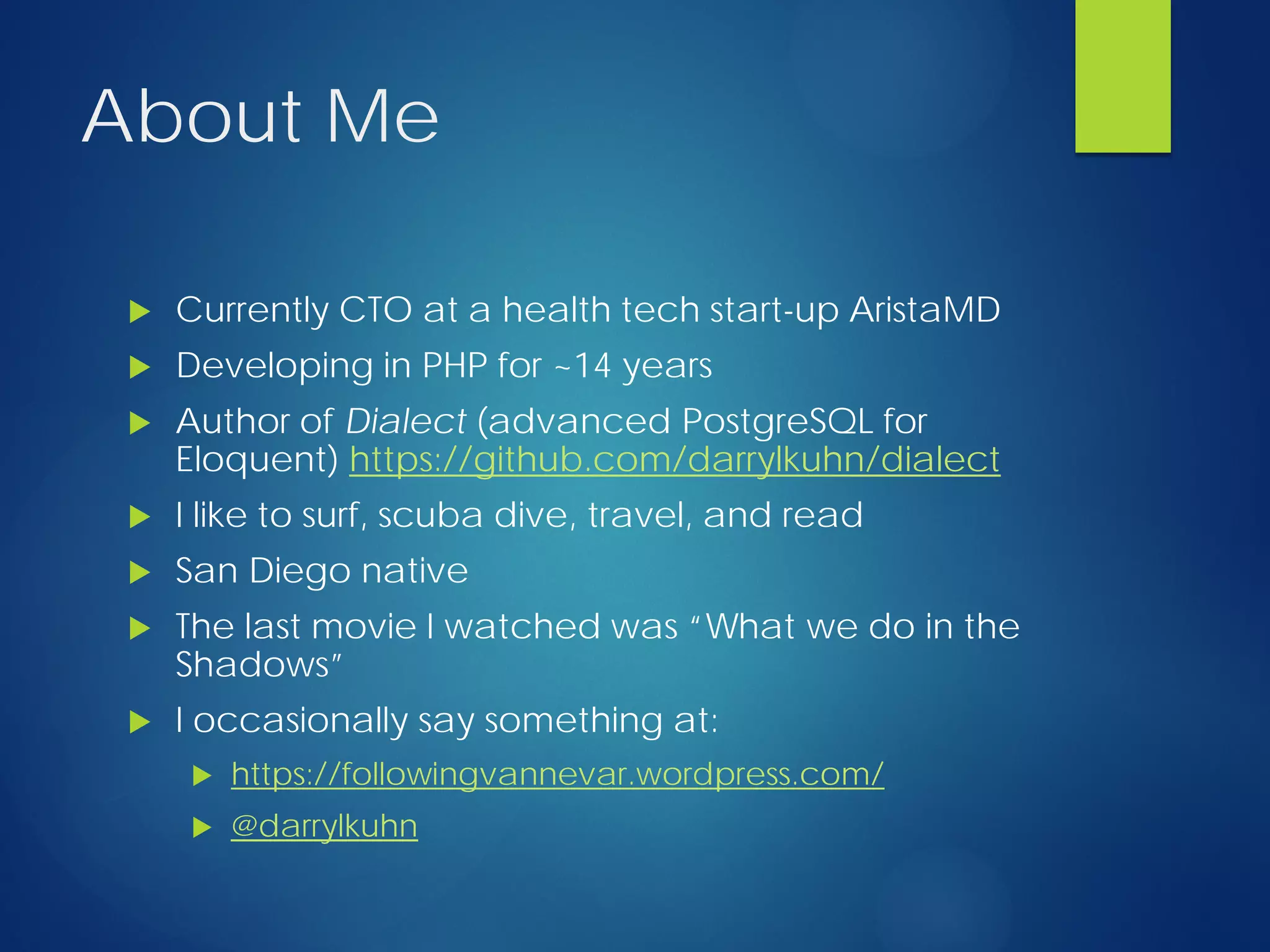 About Me
 Currently CTO at a health tech start-up AristaMD
 Developing in PHP for ~14 years
 Author of Dialect (advanced PostgreSQL for
Eloquent) https://github.com/darrylkuhn/dialect
 I like to surf, scuba dive, travel, and read
 San Diego native
 The last movie I watched was “What we do in the
Shadows”
 I occasionally say something at:
 https://followingvannevar.wordpress.com/
 @darrylkuhn
 