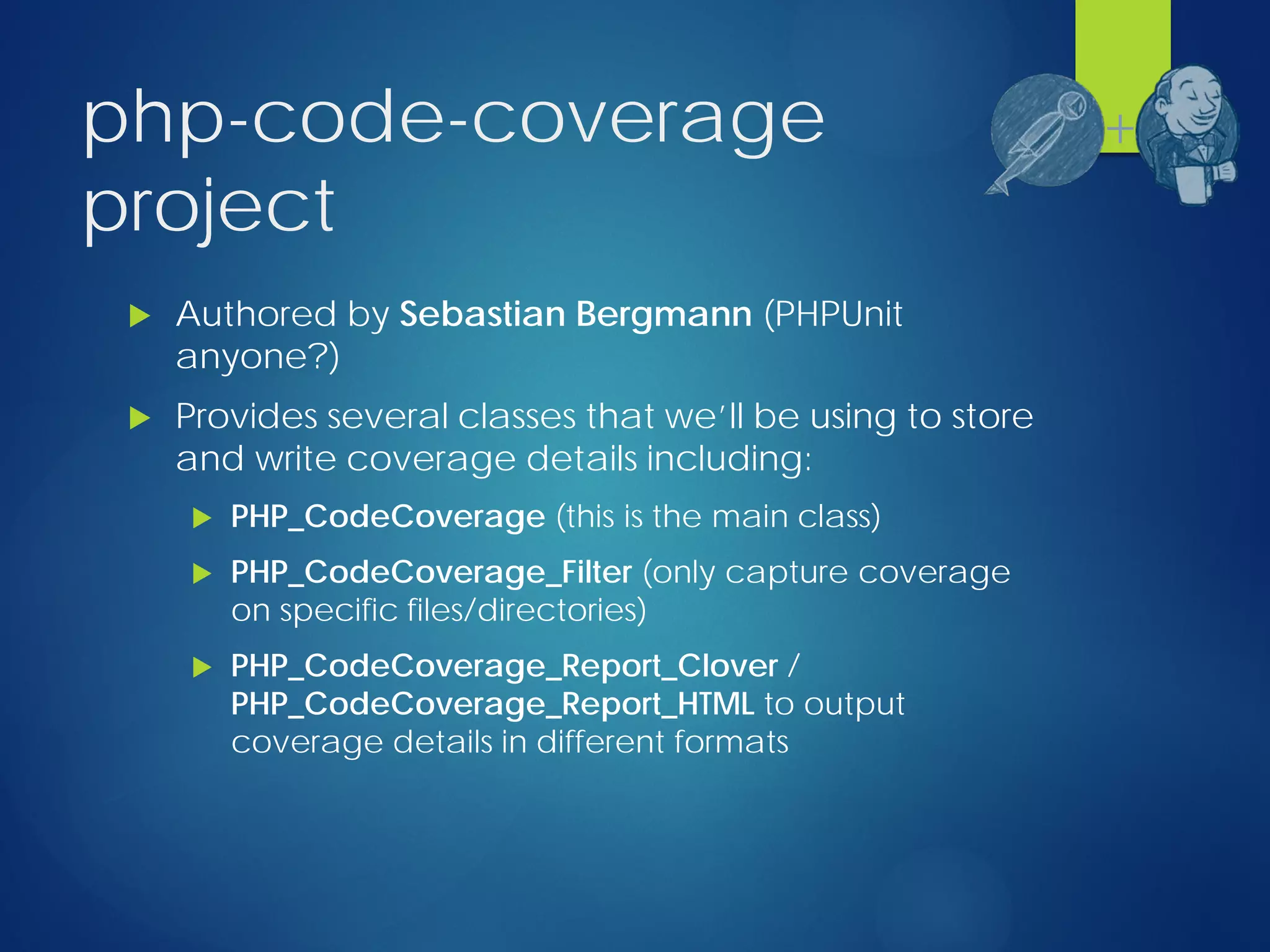 php-code-coverage
project
 Authored by Sebastian Bergmann (PHPUnit
anyone?)
 Provides several classes that we’ll be using to store
and write coverage details including:
 PHP_CodeCoverage (this is the main class)
 PHP_CodeCoverage_Filter (only capture coverage
on specific files/directories)
 PHP_CodeCoverage_Report_Clover /
PHP_CodeCoverage_Report_HTML to output
coverage details in different formats
+
 