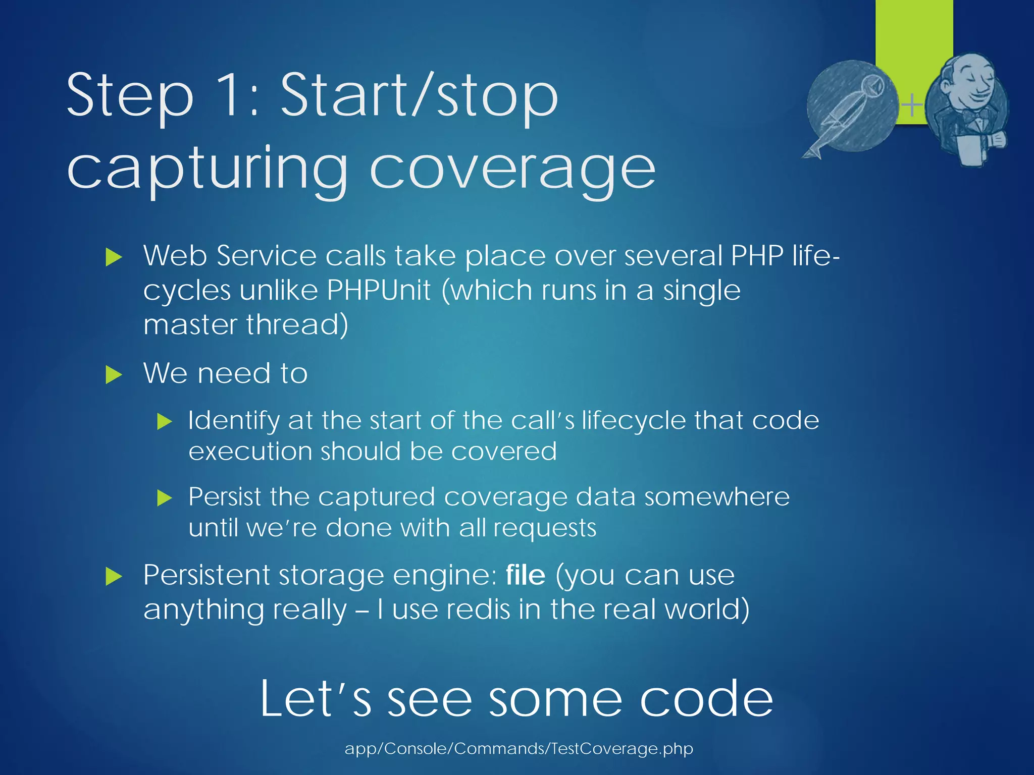 Step 1: Start/stop
capturing coverage
 Web Service calls take place over several PHP life-
cycles unlike PHPUnit (which runs in a single
master thread)
 We need to
 Identify at the start of the call’s lifecycle that code
execution should be covered
 Persist the captured coverage data somewhere
until we’re done with all requests
 Persistent storage engine: file (you can use
anything really – I use redis in the real world)
+
Let’s see some code
app/Console/Commands/TestCoverage.php
 