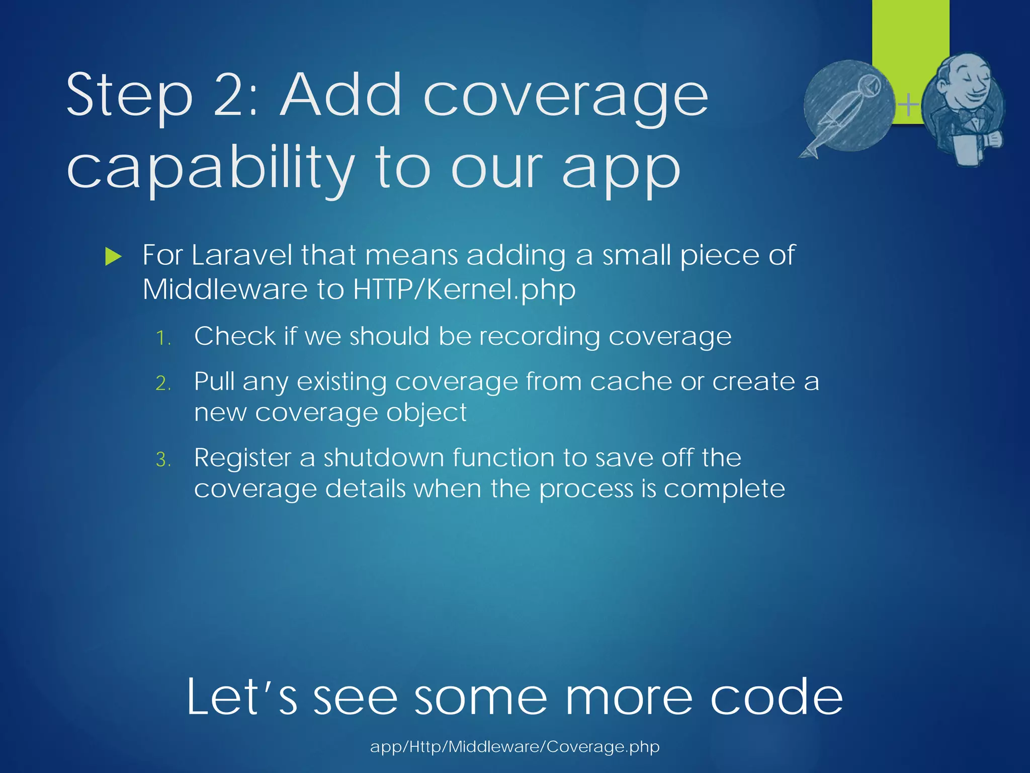 Step 2: Add coverage
capability to our app
 For Laravel that means adding a small piece of
Middleware to HTTP/Kernel.php
1. Check if we should be recording coverage
2. Pull any existing coverage from cache or create a
new coverage object
3. Register a shutdown function to save off the
coverage details when the process is complete
+
Let’s see some more code
app/Http/Middleware/Coverage.php
 