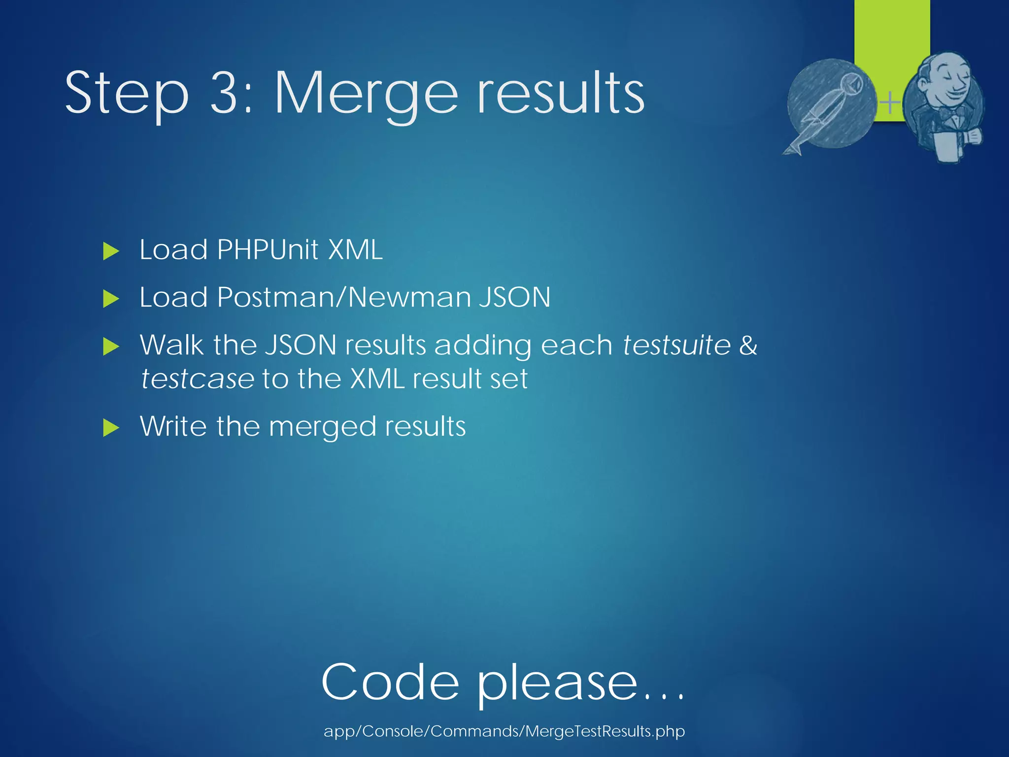 Step 3: Merge results
 Load PHPUnit XML
 Load Postman/Newman JSON
 Walk the JSON results adding each testsuite &
testcase to the XML result set
 Write the merged results
+
Code please…
app/Console/Commands/MergeTestResults.php
 