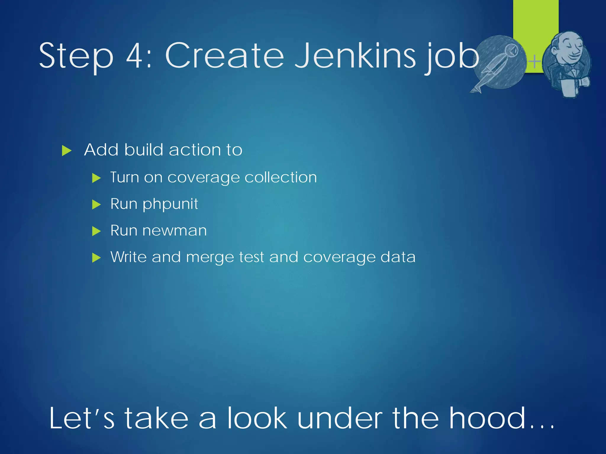 Step 4: Create Jenkins job
 Add build action to
 Turn on coverage collection
 Run phpunit
 Run newman
 Write and merge test and coverage data
+
Let’s take a look under the hood…
 